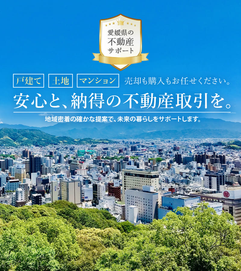 愛媛県の不動産サポート 戸建て・土地・マンション 売却も購入もお任せください。安心と、納得の不動産取引を。地域密着の確かな提案で、未来の暮らしをサポートします。